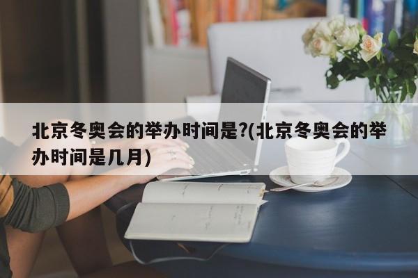 北京冬奥会的举办时间是?(北京冬奥会的举办时间是几月)
