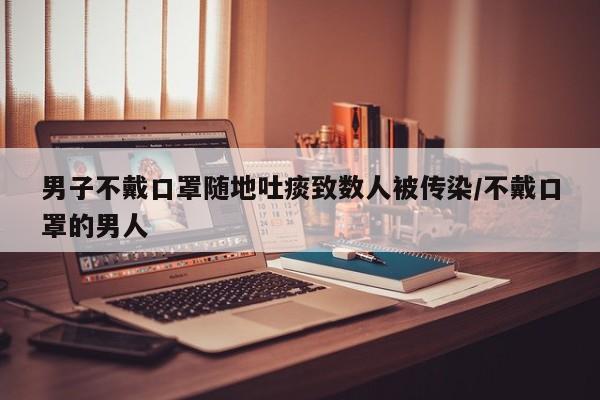 男子不戴口罩随地吐痰致数人被传染/不戴口罩的男人