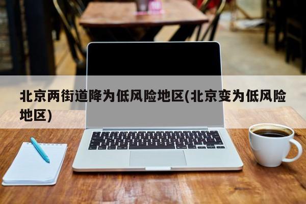 北京两街道降为低风险地区(北京变为低风险地区)