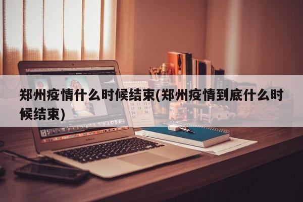 郑州疫情什么时候结束(郑州疫情到底什么时候结束)