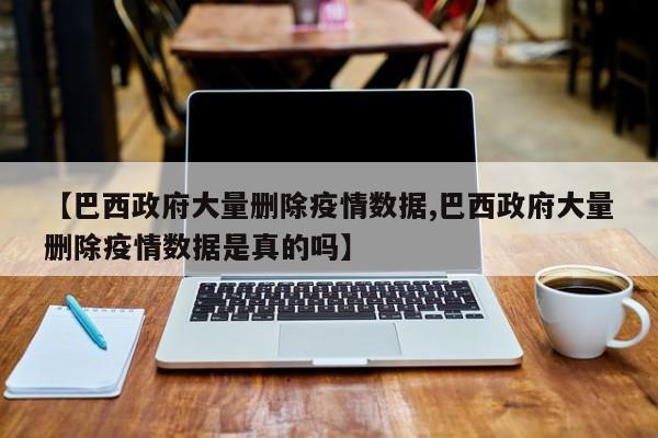 【巴西政府大量删除疫情数据,巴西政府大量删除疫情数据是真的吗】