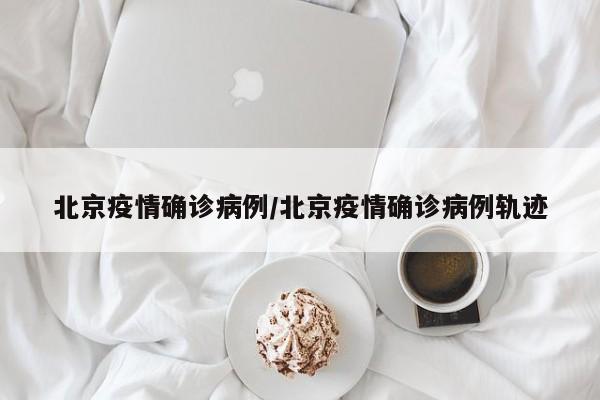 北京疫情确诊病例/北京疫情确诊病例轨迹