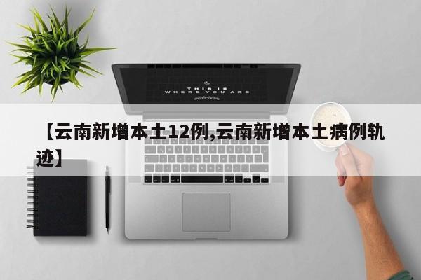 【云南新增本土12例,云南新增本土病例轨迹】