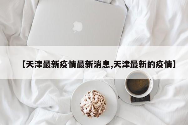 【天津最新疫情最新消息,天津最新的疫情】