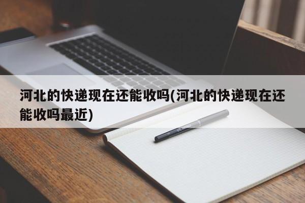 河北的快递现在还能收吗(河北的快递现在还能收吗最近)