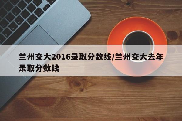 兰州交大2016录取分数线/兰州交大去年录取分数线