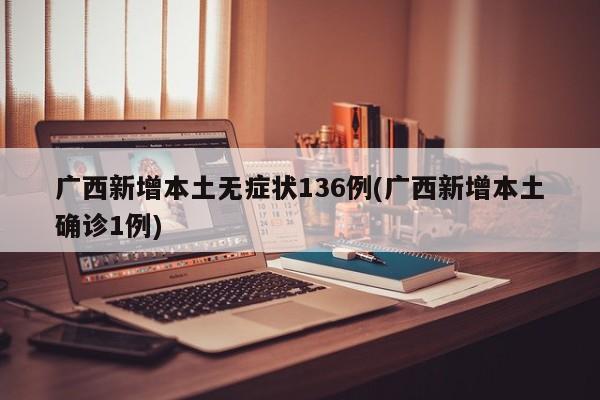 广西新增本土无症状136例(广西新增本土确诊1例)