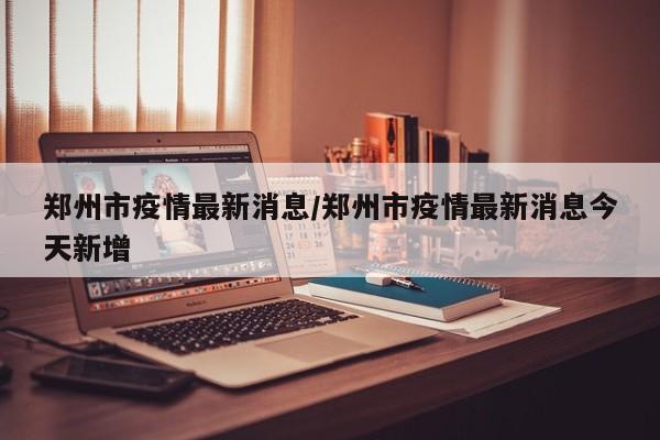 郑州市疫情最新消息/郑州市疫情最新消息今天新增