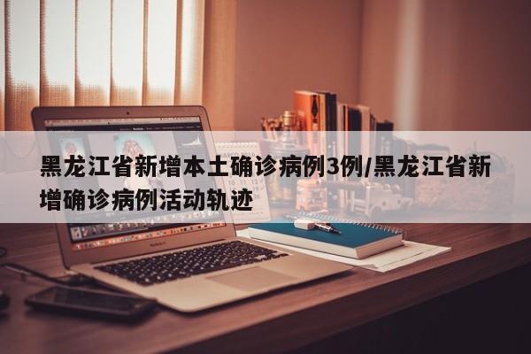 黑龙江省新增本土确诊病例3例/黑龙江省新增确诊病例活动轨迹
