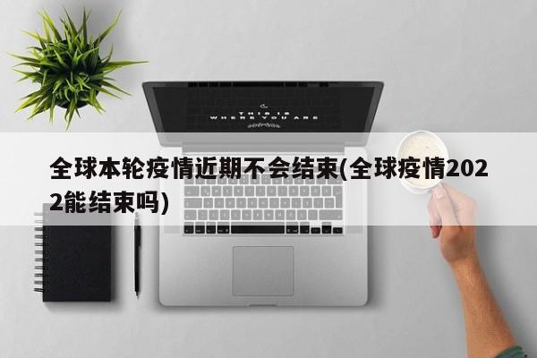 全球本轮疫情近期不会结束(全球疫情2022能结束吗)