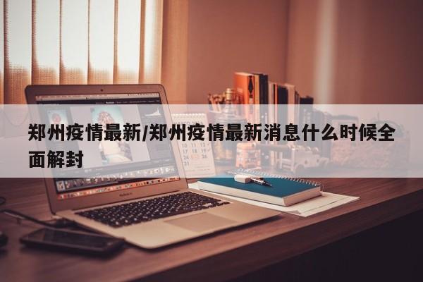 郑州疫情最新/郑州疫情最新消息什么时候全面解封