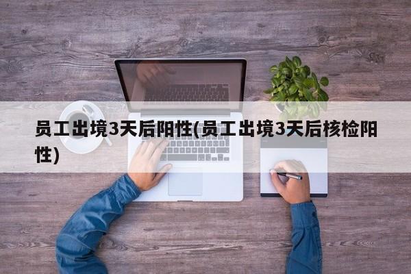 员工出境3天后阳性(员工出境3天后核检阳性)