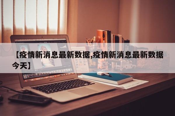 【疫情新消息最新数据,疫情新消息最新数据今天】