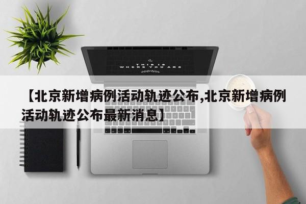 【北京新增病例活动轨迹公布,北京新增病例活动轨迹公布最新消息】