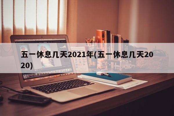 五一休息几天2021年(五一休息几天2020)