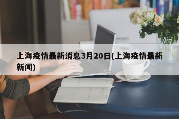 上海疫情最新消息3月20日(上海疫情最新新闻)