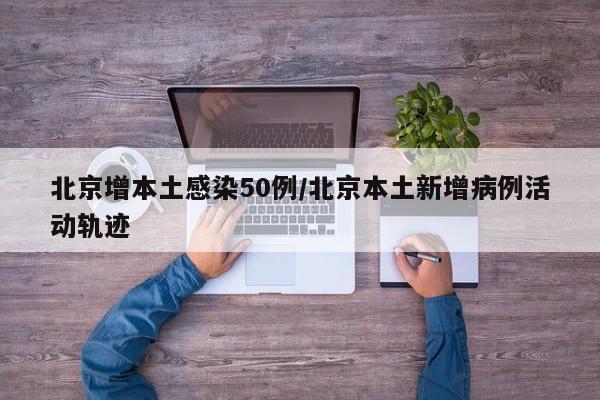北京增本土感染50例/北京本土新增病例活动轨迹
