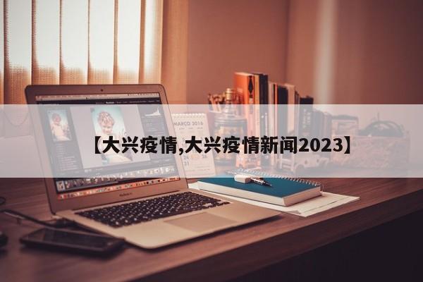【大兴疫情,大兴疫情新闻2023】