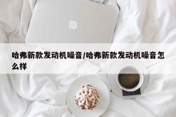 哈弗新款发动机噪音/哈弗新款发动机噪音怎么样
