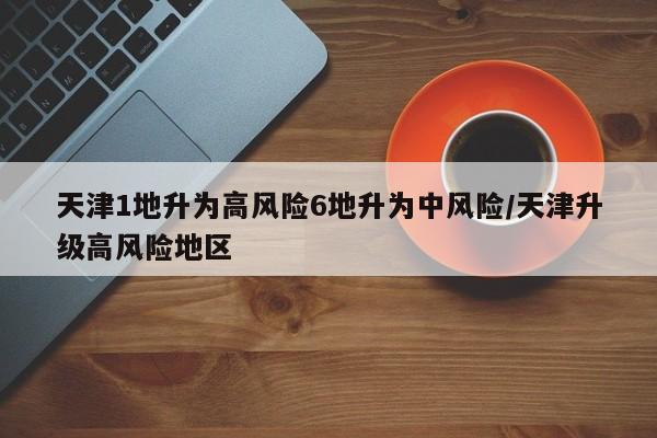 天津1地升为高风险6地升为中风险/天津升级高风险地区