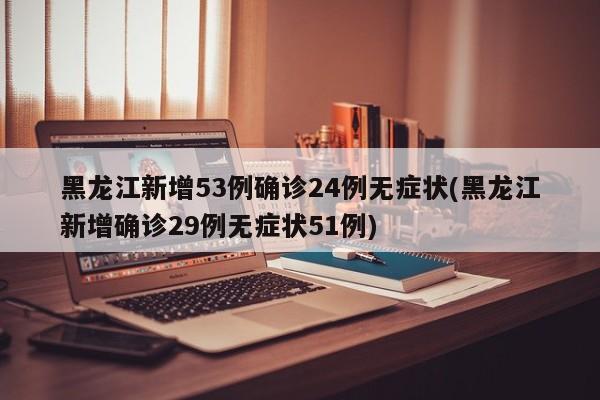 黑龙江新增53例确诊24例无症状(黑龙江新增确诊29例无症状51例)