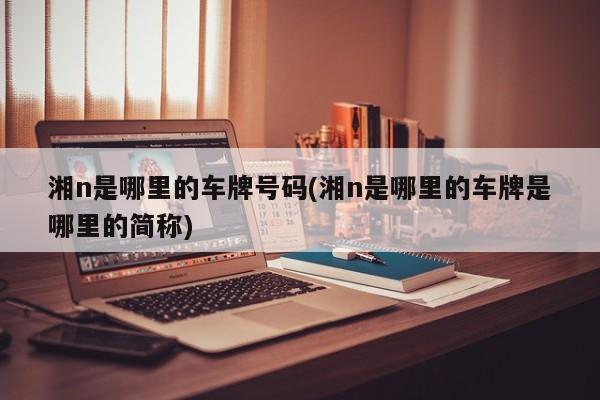 湘n是哪里的车牌号码(湘n是哪里的车牌是哪里的简称)