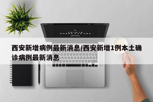 西安新增病例最新消息/西安新增1例本土确诊病例最新消息
