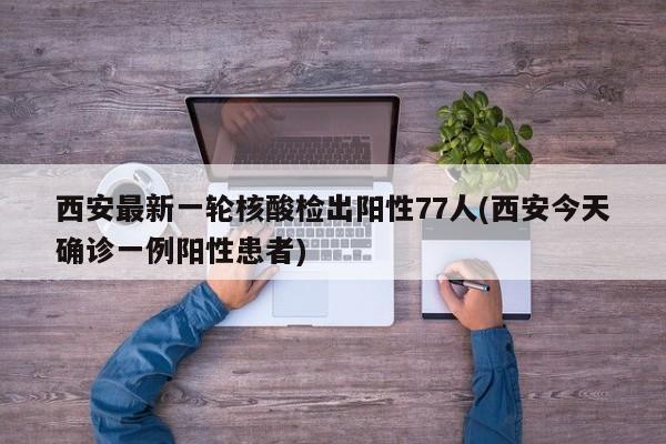 西安最新一轮核酸检出阳性77人(西安今天确诊一例阳性患者)