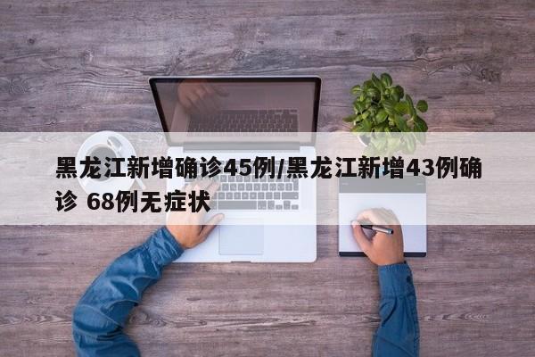 黑龙江新增确诊45例/黑龙江新增43例确诊 68例无症状