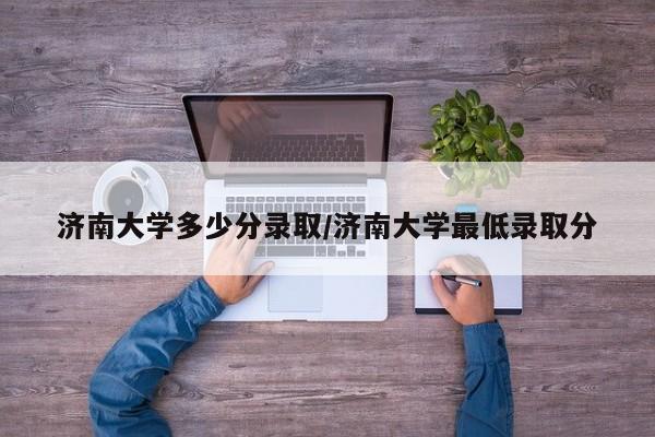 济南大学多少分录取/济南大学最低录取分