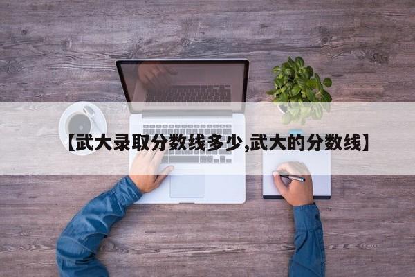 【武大录取分数线多少,武大的分数线】