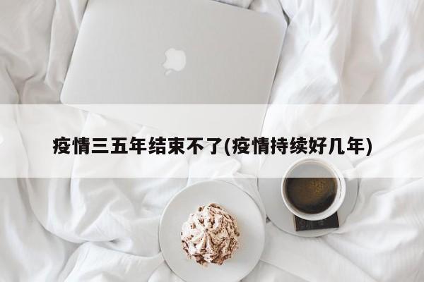 疫情三五年结束不了(疫情持续好几年)