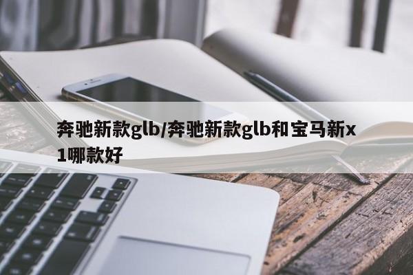 奔驰新款glb/奔驰新款glb和宝马新x1哪款好