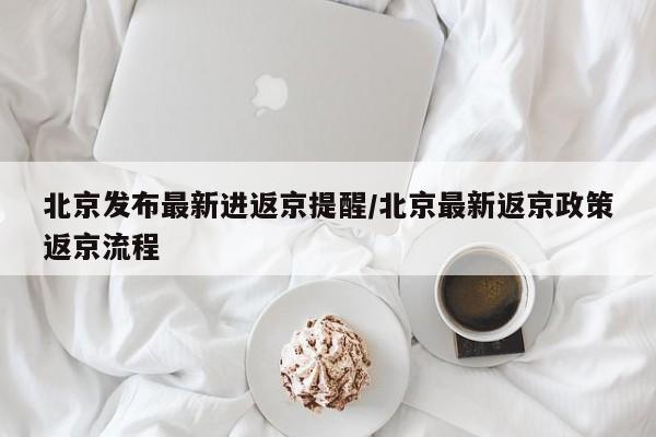 北京发布最新进返京提醒/北京最新返京政策返京流程