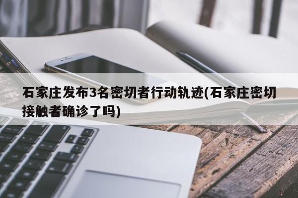 石家庄发布3名密切者行动轨迹(石家庄密切接触者确诊了吗)