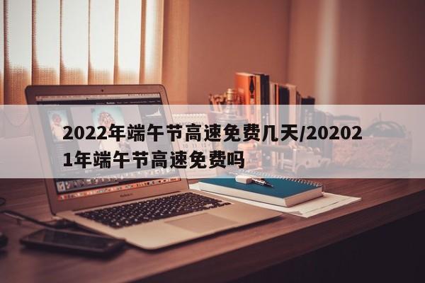 2022年端午节高速免费几天/202021年端午节高速免费吗