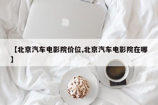 【北京汽车电影院价位,北京汽车电影院在哪】