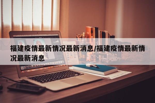 福建疫情最新情况最新消息/福建疫情最新情况最新消息