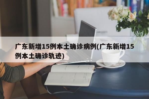 广东新增15例本土确诊病例(广东新增15例本土确诊轨迹)