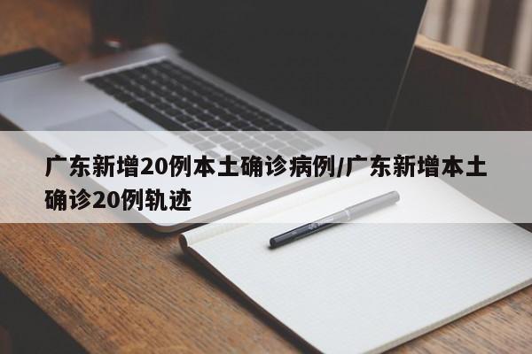 广东新增20例本土确诊病例/广东新增本土确诊20例轨迹