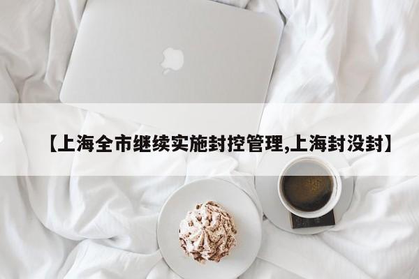【上海全市继续实施封控管理,上海封没封】