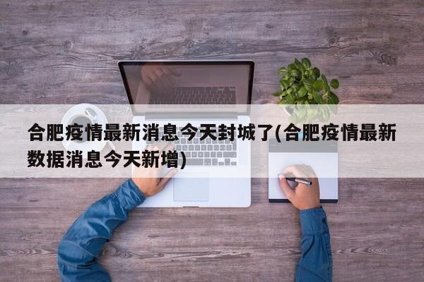 合肥疫情最新消息今天封城了(合肥疫情最新数据消息今天新增)