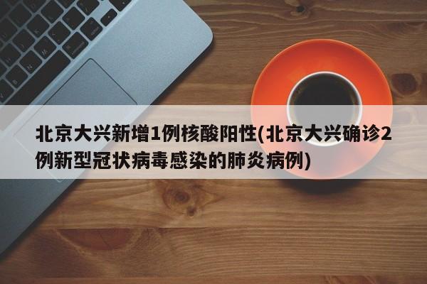 北京大兴新增1例核酸阳性(北京大兴确诊2例新型冠状病毒感染的肺炎病例)