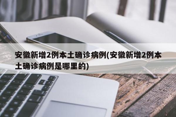 安徽新增2例本土确诊病例(安徽新增2例本土确诊病例是哪里的)