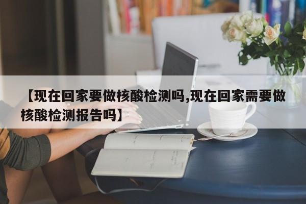 【现在回家要做核酸检测吗,现在回家需要做核酸检测报告吗】
