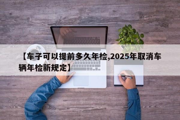 【车子可以提前多久年检,2025年取消车辆年检新规定】