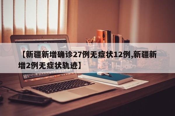 【新疆新增确诊27例无症状12例,新疆新增2例无症状轨迹】