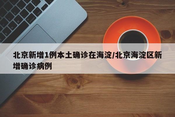 北京新增1例本土确诊在海淀/北京海淀区新增确诊病例