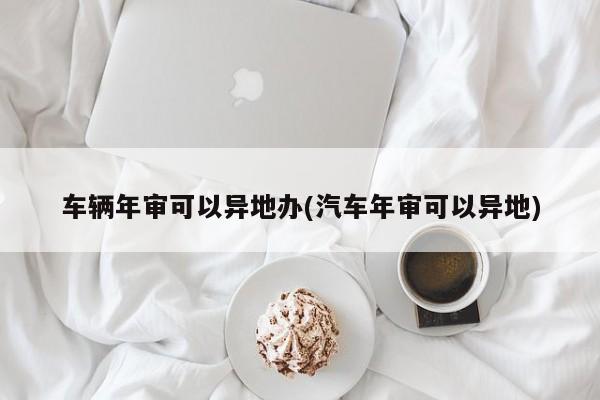 车辆年审可以异地办(汽车年审可以异地)