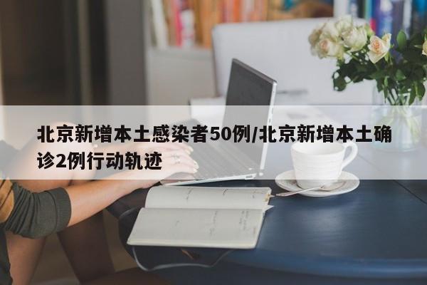 北京新增本土感染者50例/北京新增本土确诊2例行动轨迹